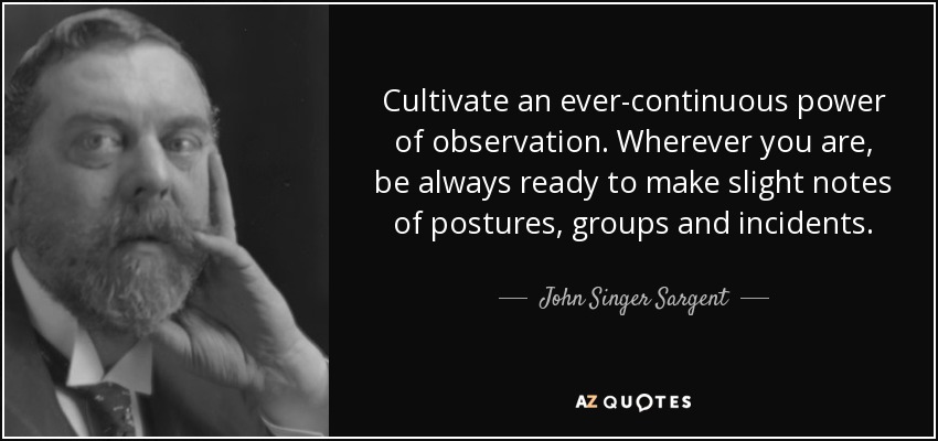 Cultivate an ever-continuous power of observation. Wherever you are, be always ready to make slight notes of postures, groups and incidents. - John Singer Sargent