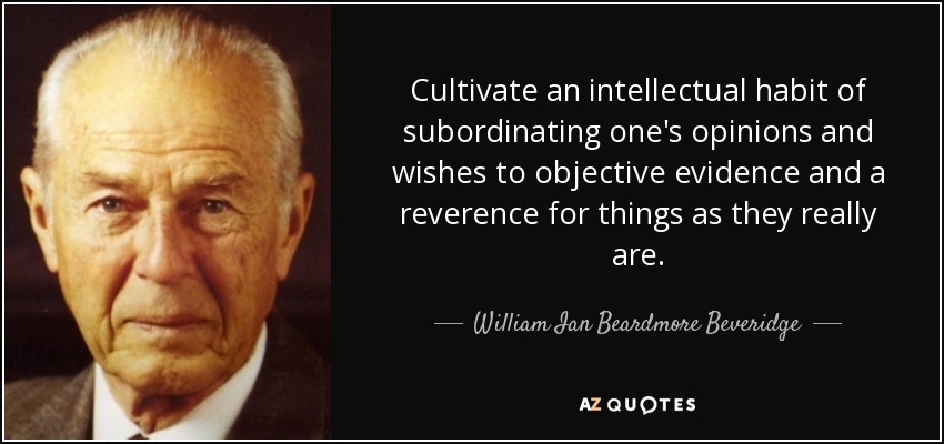 Cultivate an intellectual habit of subordinating one's opinions and wishes to objective evidence and a reverence for things as they really are. - William Ian Beardmore Beveridge