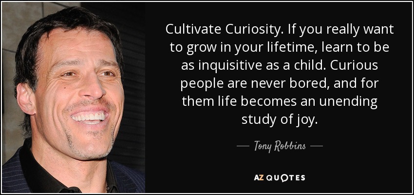 Cultivate Curiosity. If you really want to grow in your lifetime, learn to be as inquisitive as a child. Curious people are never bored, and for them life becomes an unending study of joy. - Tony Robbins