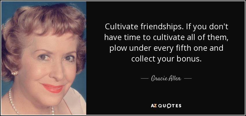 Cultivate friendships. If you don't have time to cultivate all of them, plow under every fifth one and collect your bonus. - Gracie Allen
