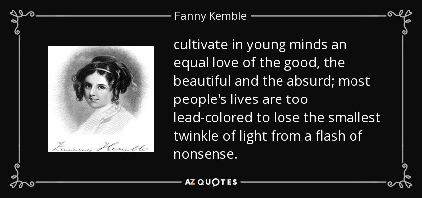 cultivate in young minds an equal love of the good, the beautiful and the absurd; most people's lives are too lead-colored to lose the smallest twinkle of light from a flash of nonsense. - Fanny Kemble