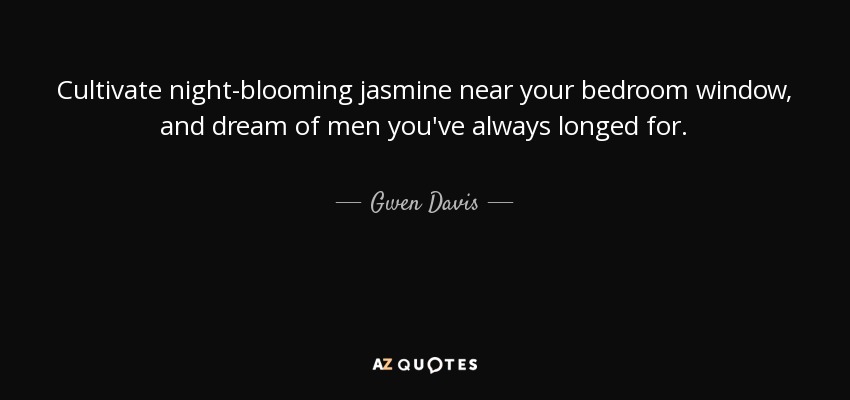 Cultivate night-blooming jasmine near your bedroom window, and dream of men you've always longed for. - Gwen Davis
