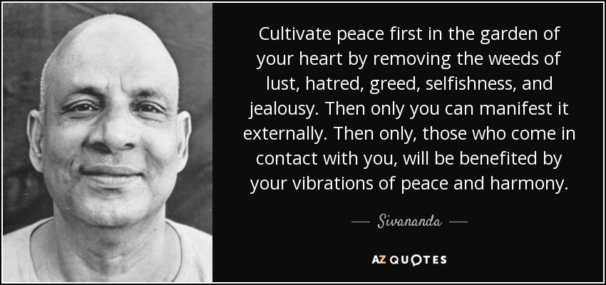 Cultivate peace first in the garden of your heart by removing the weeds of lust, hatred, greed, selfishness, and jealousy. Then only you can manifest it externally. Then only, those who come in contact with you, will be benefited by your vibrations of peace and harmony. - Sivananda