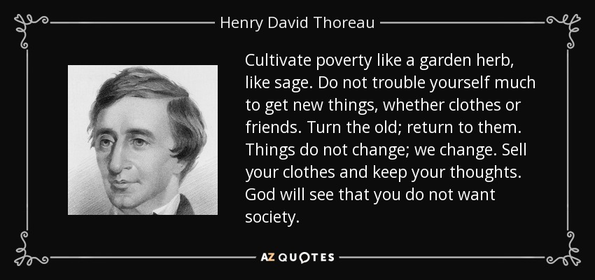 Cultivate poverty like a garden herb, like sage. Do not trouble yourself much to get new things, whether clothes or friends. Turn the old; return to them. Things do not change; we change. Sell your clothes and keep your thoughts. God will see that you do not want society. - Henry David Thoreau