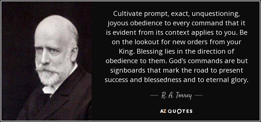Cultivate prompt, exact, unquestioning, joyous obedience to every command that it is evident from its context applies to you. Be on the lookout for new orders from your King. Blessing lies in the direction of obedience to them. God's commands are but signboards that mark the road to present success and blessedness and to eternal glory. - R. A. Torrey