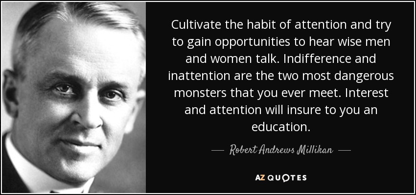 Cultivate the habit of attention and try to gain opportunities to hear wise men and women talk. Indifference and inattention are the two most dangerous monsters that you ever meet. Interest and attention will insure to you an education. - Robert Andrews Millikan