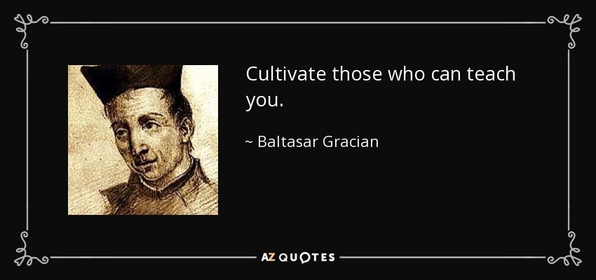 Cultivate those who can teach you. - Baltasar Gracian