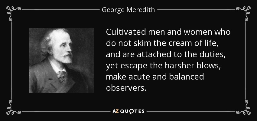 Cultivated men and women who do not skim the cream of life, and are attached to the duties, yet escape the harsher blows, make acute and balanced observers. - George Meredith