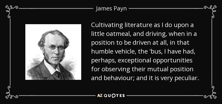 Cultivating literature as I do upon a little oatmeal, and driving, when in a position to be driven at all, in that humble vehicle, the 'bus, I have had, perhaps, exceptional opportunities for observing their mutual position and behaviour; and it is very peculiar. - James Payn
