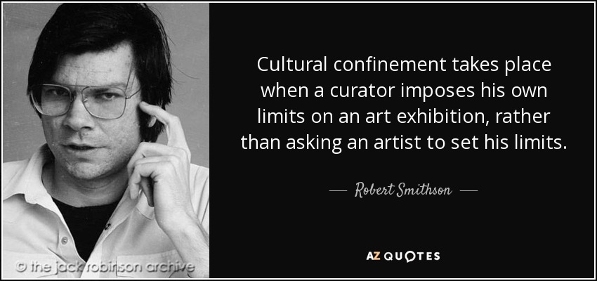 Cultural confinement takes place when a curator imposes his own limits on an art exhibition, rather than asking an artist to set his limits. - Robert Smithson