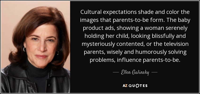 Cultural expectations shade and color the images that parents-to-be form. The baby product ads, showing a woman serenely holding her child, looking blissfully and mysteriously contented, or the television parents, wisely and humorously solving problems, influence parents-to-be. - Ellen Galinsky