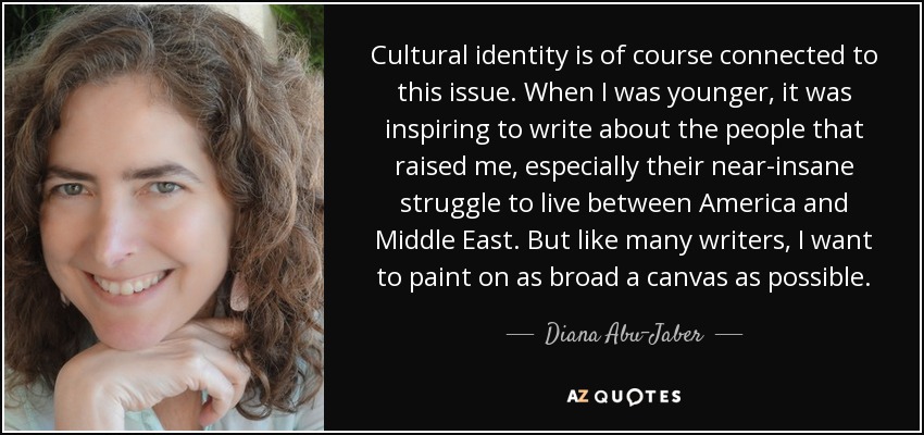 Cultural identity is of course connected to this issue. When I was younger, it was inspiring to write about the people that raised me, especially their near-insane struggle to live between America and Middle East. But like many writers, I want to paint on as broad a canvas as possible. - Diana Abu-Jaber
