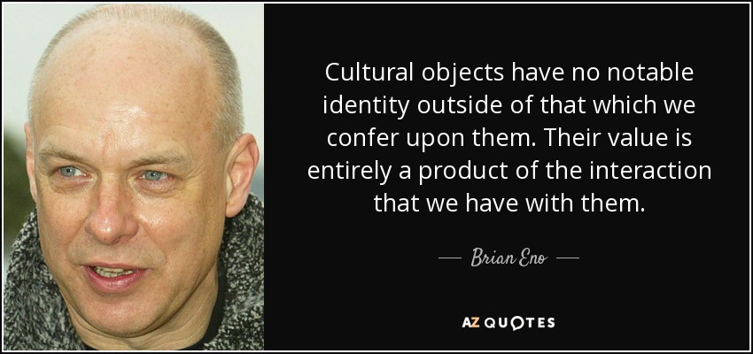 Cultural objects have no notable identity outside of that which we confer upon them. Their value is entirely a product of the interaction that we have with them. - Brian Eno