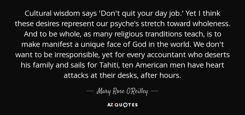 Cultural wisdom says 'Don't quit your day job.' Yet I think these desires represent our psyche's stretch toward wholeness. And to be whole, as many religious tranditions teach, is to make manifest a unique face of God in the world. We don't want to be irresponsible, yet for every accountant who deserts his family and sails for Tahiti, ten American men have heart attacks at their desks, after hours. - Mary Rose O'Reilley