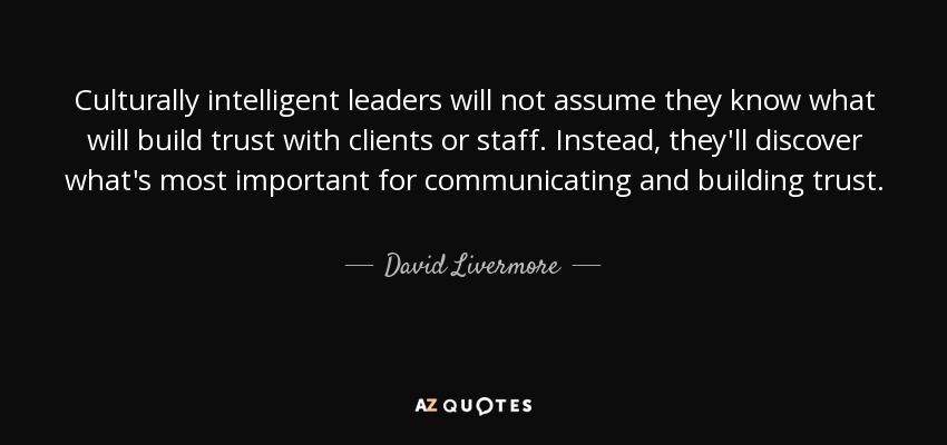 Culturally intelligent leaders will not assume they know what will build trust with clients or staff. Instead, they'll discover what's most important for communicating and building trust. - David Livermore