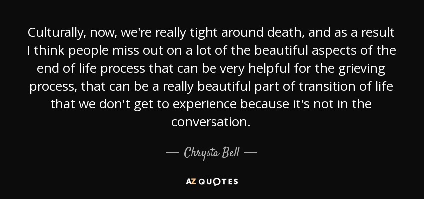 Culturally, now, we're really tight around death, and as a result I think people miss out on a lot of the beautiful aspects of the end of life process that can be very helpful for the grieving process, that can be a really beautiful part of transition of life that we don't get to experience because it's not in the conversation. - Chrysta Bell