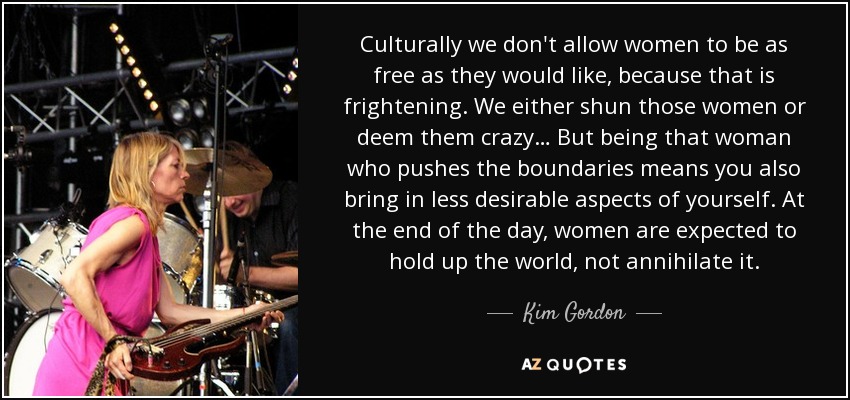 Culturally we don't allow women to be as free as they would like, because that is frightening. We either shun those women or deem them crazy… But being that woman who pushes the boundaries means you also bring in less desirable aspects of yourself. At the end of the day, women are expected to hold up the world, not annihilate it. - Kim Gordon