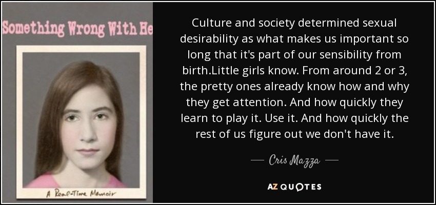 Culture and society determined sexual desirability as what makes us important so long that it's part of our sensibility from birth.Little girls know. From around 2 or 3, the pretty ones already know how and why they get attention. And how quickly they learn to play it. Use it. And how quickly the rest of us figure out we don't have it. - Cris Mazza
