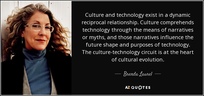 Culture and technology exist in a dynamic reciprocal relationship. Culture comprehends technology through the means of narratives or myths, and those narratives influence the future shape and purposes of technology. The culture-technology circuit is at the heart of cultural evolution. - Brenda Laurel
