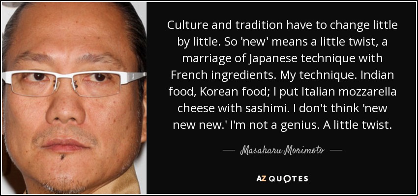 Culture and tradition have to change little by little. So 'new' means a little twist, a marriage of Japanese technique with French ingredients. My technique. Indian food, Korean food; I put Italian mozzarella cheese with sashimi. I don't think 'new new new.' I'm not a genius. A little twist. - Masaharu Morimoto