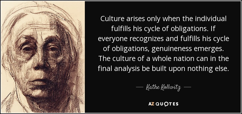 Culture arises only when the individual fulfills his cycle of obligations. If everyone recognizes and fulfills his cycle of obligations, genuineness emerges. The culture of a whole nation can in the final analysis be built upon nothing else. - Kathe Kollwitz