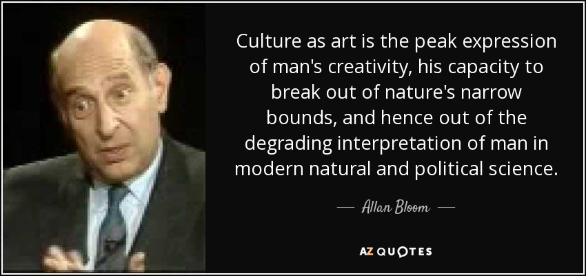 Culture as art is the peak expression of man's creativity, his capacity to break out of nature's narrow bounds, and hence out of the degrading interpretation of man in modern natural and political science. - Allan Bloom