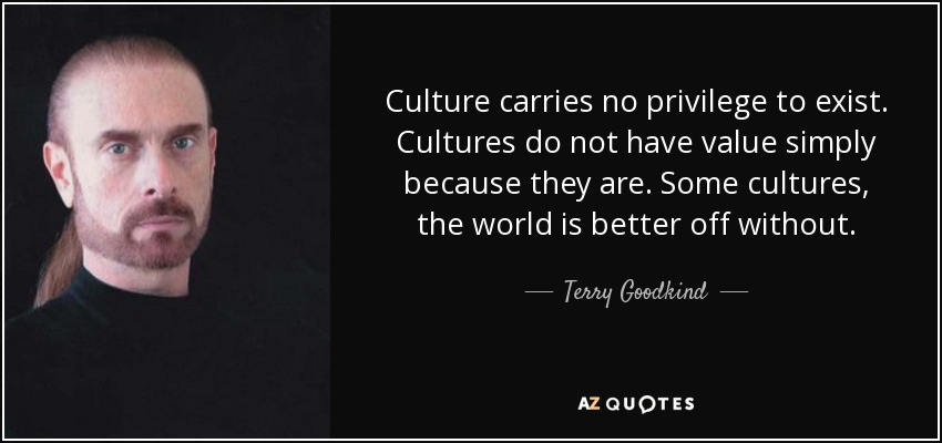 Culture carries no privilege to exist. Cultures do not have value simply because they are. Some cultures, the world is better off without. - Terry Goodkind