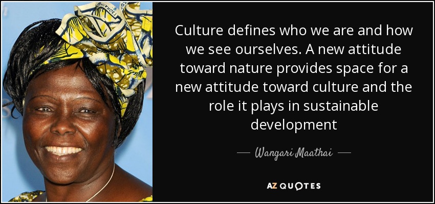 Culture defines who we are and how we see ourselves. A new attitude toward nature provides space for a new attitude toward culture and the role it plays in sustainable development - Wangari Maathai