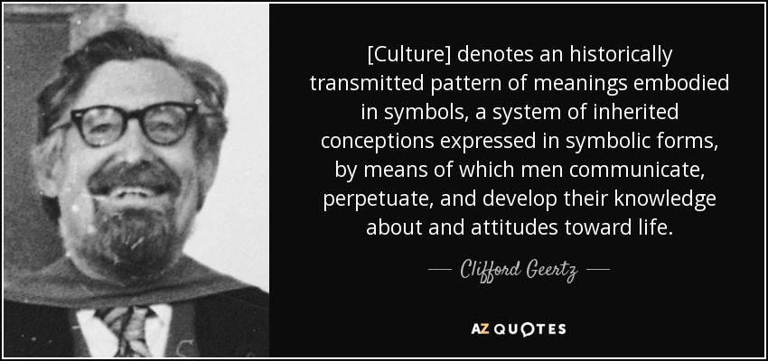 [Culture] denotes an historically transmitted pattern of meanings embodied in symbols, a system of inherited conceptions expressed in symbolic forms, by means of which men communicate, perpetuate, and develop their knowledge about and attitudes toward life. - Clifford Geertz