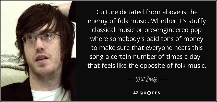 Culture dictated from above is the enemy of folk music. Whether it's stuffy classical music or pre-engineered pop where somebody's paid tons of money to make sure that everyone hears this song a certain number of times a day - that feels like the opposite of folk music. - Will Sheff