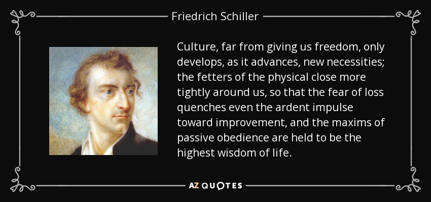 Culture, far from giving us freedom, only develops, as it advances, new necessities; the fetters of the physical close more tightly around us, so that the fear of loss quenches even the ardent impulse toward improvement, and the maxims of passive obedience are held to be the highest wisdom of life. - Friedrich Schiller