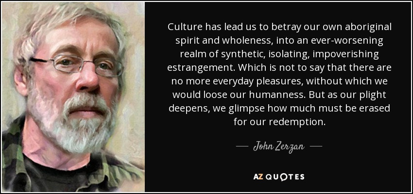 Culture has lead us to betray our own aboriginal spirit and wholeness, into an ever-worsening realm of synthetic, isolating, impoverishing estrangement. Which is not to say that there are no more everyday pleasures, without which we would loose our humanness. But as our plight deepens, we glimpse how much must be erased for our redemption. - John Zerzan