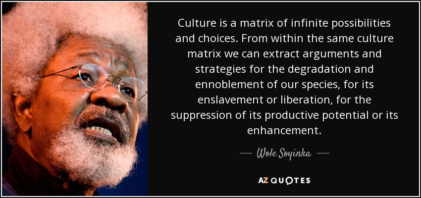 Culture is a matrix of infinite possibilities and choices. From within the same culture matrix we can extract arguments and strategies for the degradation and ennoblement of our species, for its enslavement or liberation, for the suppression of its productive potential or its enhancement. - Wole Soyinka