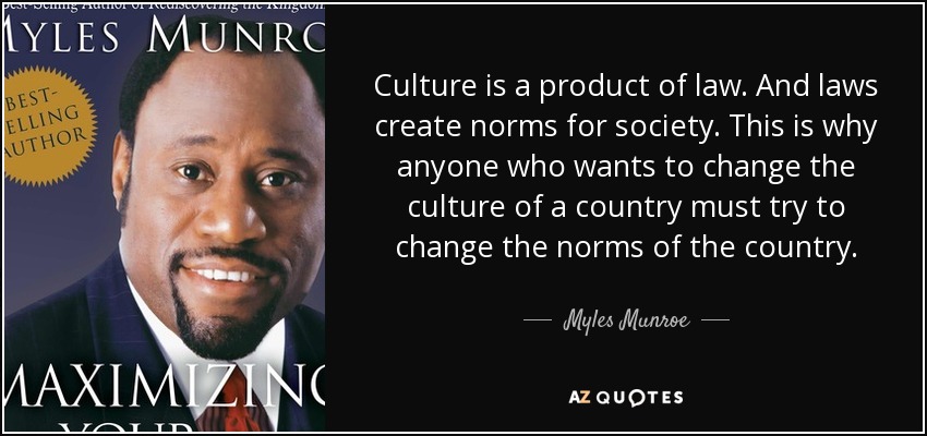 Culture is a product of law. And laws create norms for society. This is why anyone who wants to change the culture of a country must try to change the norms of the country. - Myles Munroe