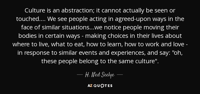 Culture is an abstraction; it cannot actually be seen or touched.... We see people acting in agreed-upon ways in the face of similar situations...we notice people moving their bodies in certain ways - making choices in their lives about where to live, what to eat, how to learn, how to work and love - in response to similar events and experiences, and say: 