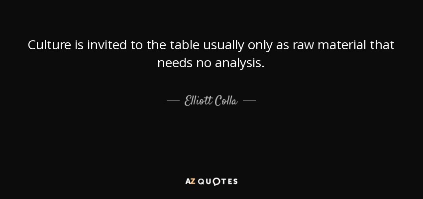 Culture is invited to the table usually only as raw material that needs no analysis. - Elliott Colla