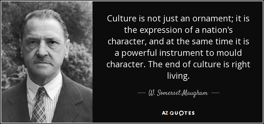 Culture is not just an ornament; it is the expression of a nation's character, and at the same time it is a powerful instrument to mould character. The end of culture is right living. - W. Somerset Maugham