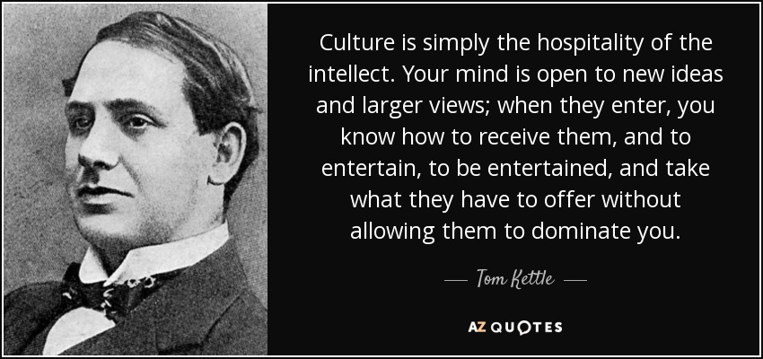 Culture is simply the hospitality of the intellect. Your mind is open to new ideas and larger views; when they enter, you know how to receive them, and to entertain, to be entertained, and take what they have to offer without allowing them to dominate you. - Tom Kettle