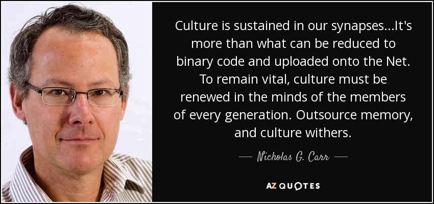 Culture is sustained in our synapses...It's more than what can be reduced to binary code and uploaded onto the Net. To remain vital, culture must be renewed in the minds of the members of every generation. Outsource memory, and culture withers. - Nicholas G. Carr