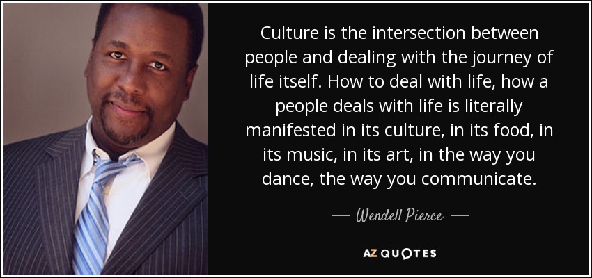Culture is the intersection between people and dealing with the journey of life itself. How to deal with life, how a people deals with life is literally manifested in its culture, in its food, in its music, in its art, in the way you dance, the way you communicate. - Wendell Pierce