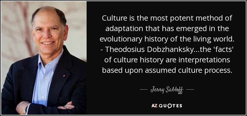 Culture is the most potent method of adaptation that has emerged in the evolutionary history of the living world. - Theodosius Dobzhanksky...the 'facts' of culture history are interpretations based upon assumed culture process. - Jerry Sabloff