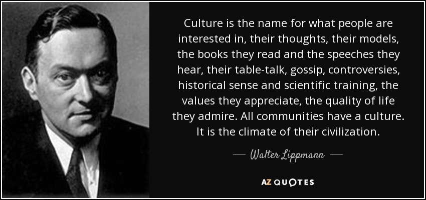 Culture is the name for what people are interested in, their thoughts, their models, the books they read and the speeches they hear, their table-talk, gossip, controversies, historical sense and scientific training, the values they appreciate, the quality of life they admire. All communities have a culture. It is the climate of their civilization. - Walter Lippmann