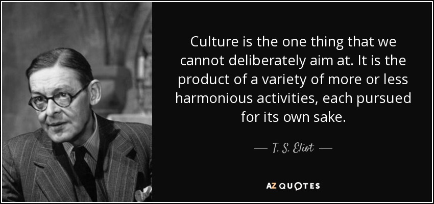 Culture is the one thing that we cannot deliberately aim at. It is the product of a variety of more or less harmonious activities, each pursued for its own sake. - T. S. Eliot