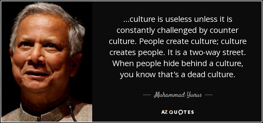 ...culture is useless unless it is constantly challenged by counter culture. People create culture; culture creates people. It is a two-way street. When people hide behind a culture, you know that's a dead culture. - Muhammad Yunus