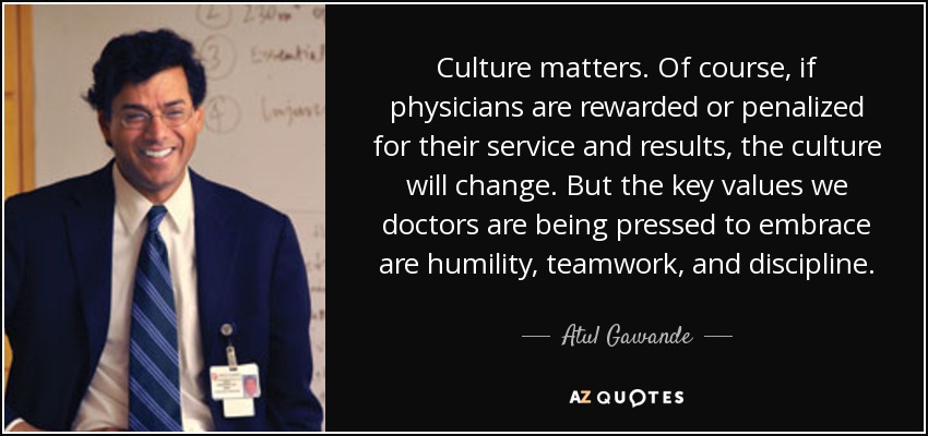 Culture matters. Of course, if physicians are rewarded or penalized for their service and results, the culture will change. But the key values we doctors are being pressed to embrace are humility, teamwork, and discipline. - Atul Gawande