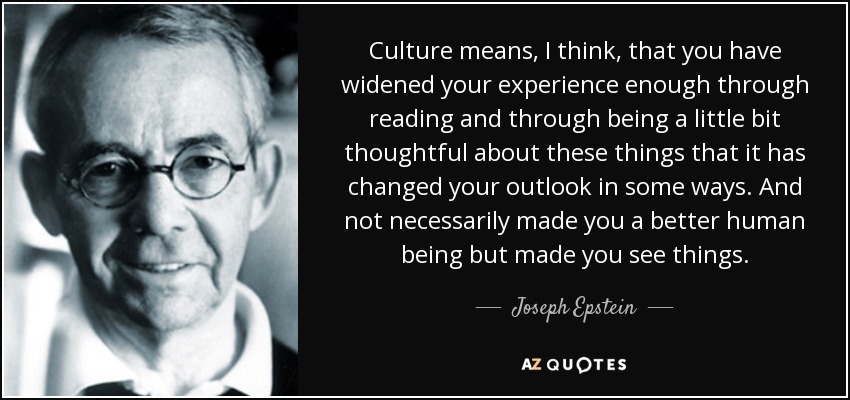Culture means, I think, that you have widened your experience enough through reading and through being a little bit thoughtful about these things that it has changed your outlook in some ways. And not necessarily made you a better human being but made you see things. - Joseph Epstein