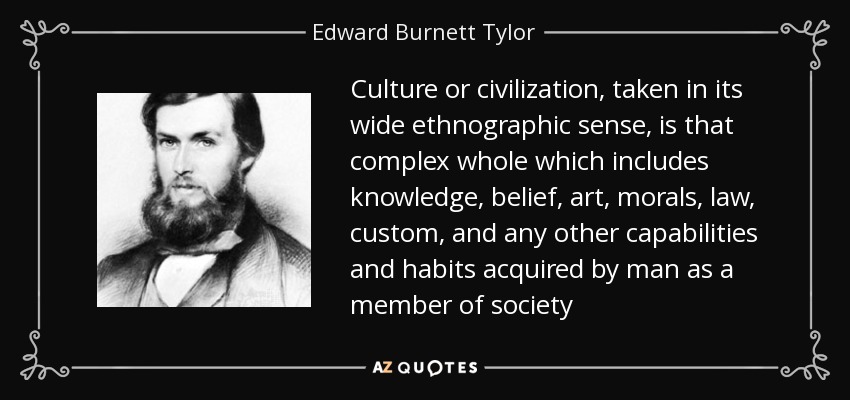 Culture or civilization, taken in its wide ethnographic sense, is that complex whole which includes knowledge, belief, art, morals, law, custom, and any other capabilities and habits acquired by man as a member of society - Edward Burnett Tylor