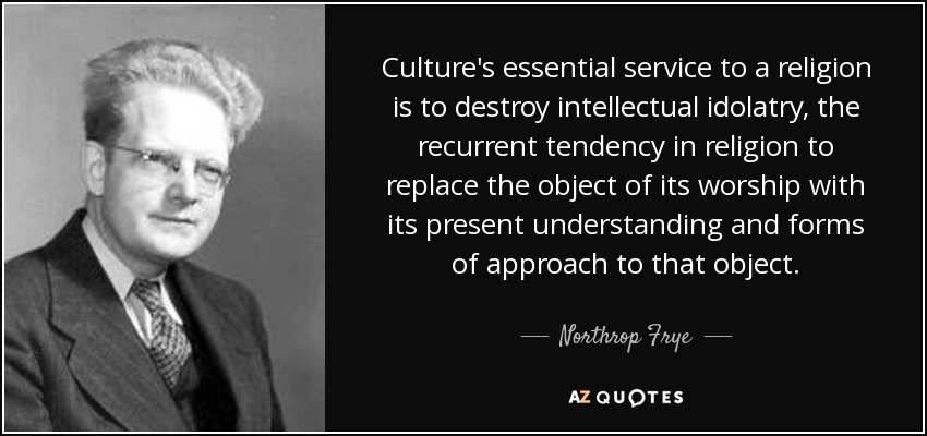 Culture's essential service to a religion is to destroy intellectual idolatry, the recurrent tendency in religion to replace the object of its worship with its present understanding and forms of approach to that object. - Northrop Frye