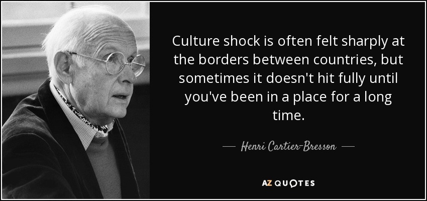 Culture shock is often felt sharply at the borders between countries, but sometimes it doesn't hit fully until you've been in a place for a long time. - Henri Cartier-Bresson