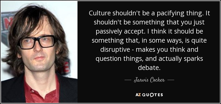 Culture shouldn't be a pacifying thing. It shouldn't be something that you just passively accept. I think it should be something that, in some ways, is quite disruptive - makes you think and question things, and actually sparks debate. - Jarvis Cocker